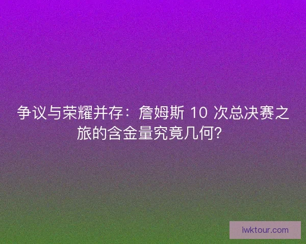 争议与荣耀并存：詹姆斯 10 次总决赛之旅的含金量究竟几何？