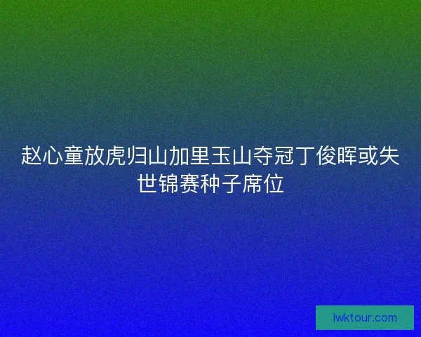 赵心童放虎归山加里玉山夺冠丁俊晖或失世锦赛种子席位