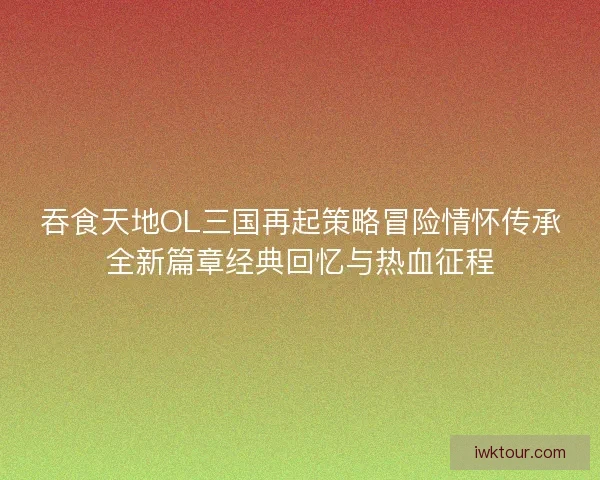 吞食天地OL三国再起策略冒险情怀传承全新篇章经典回忆与热血征程