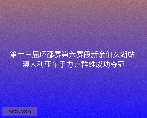 第十三届环鄱赛第六赛段新余仙女湖站 澳大利亚车手力克群雄成功夺冠