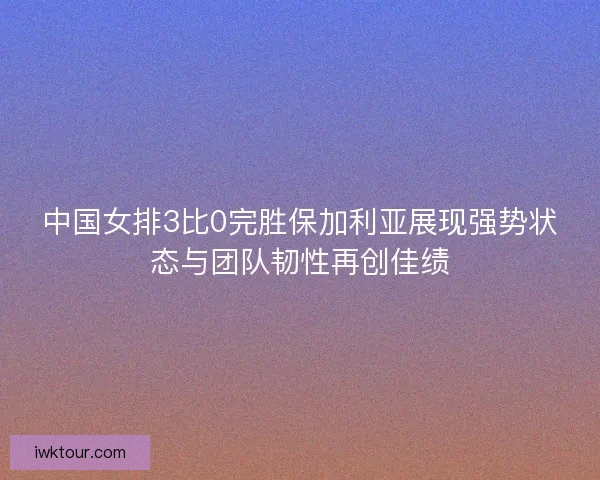 中国女排3比0完胜保加利亚展现强势状态与团队韧性再创佳绩