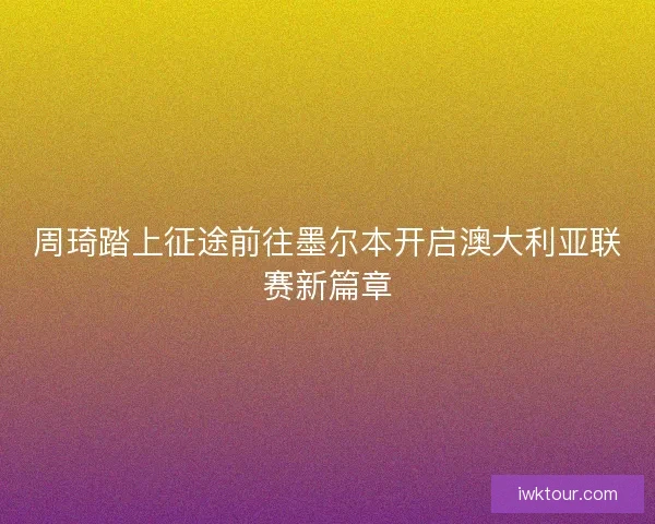 周琦踏上征途前往墨尔本开启澳大利亚联赛新篇章